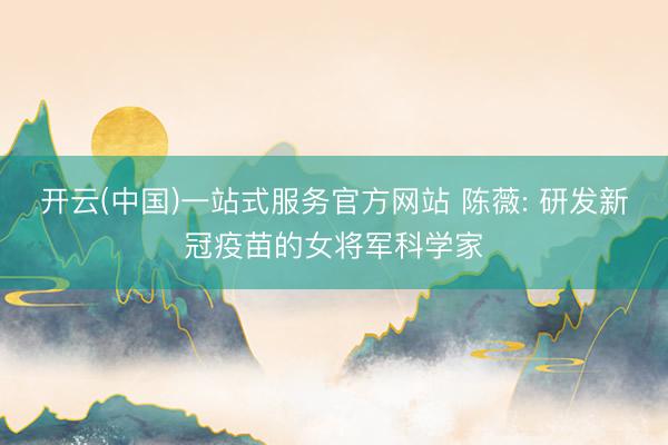 开云(中国)一站式服务官方网站 陈薇: 研发新冠疫苗的女将军科学家