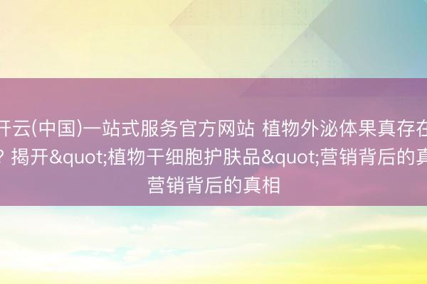 开云(中国)一站式服务官方网站 植物外泌体果真存在吗? 揭开"植物干细胞护肤品"营销背后的真相