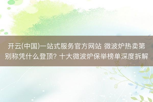 开云(中国)一站式服务官方网站 微波炉热卖第别称凭什么登顶? 十大微波炉保举榜单深度拆解