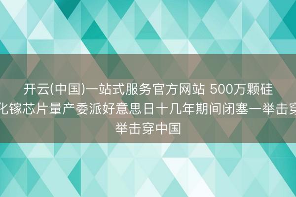 开云(中国)一站式服务官方网站 500万颗硅基氮化镓芯片量产委派好意思日十几年期间闭塞一举击穿中国