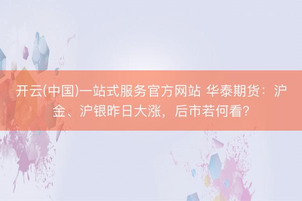 开云(中国)一站式服务官方网站 华泰期货：沪金、沪银昨日大涨，后市若何看？