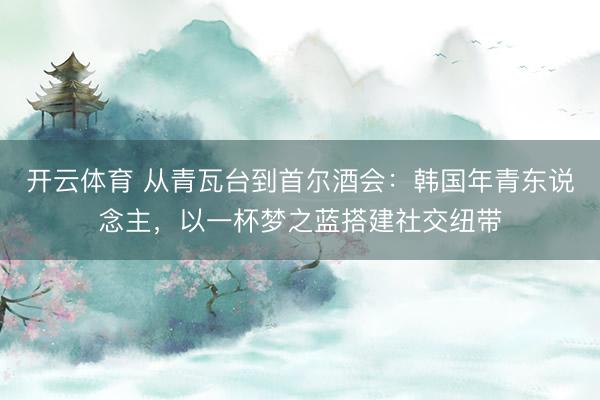 开云体育 从青瓦台到首尔酒会：韩国年青东说念主，以一杯梦之蓝搭建社交纽带