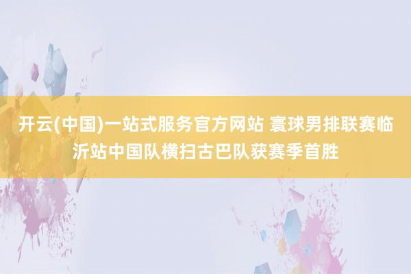 开云(中国)一站式服务官方网站 寰球男排联赛临沂站中国队横扫古巴队获赛季首胜