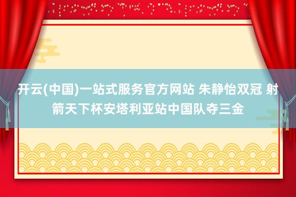 开云(中国)一站式服务官方网站 朱静怡双冠 射箭天下杯安塔利亚站中国队夺三金