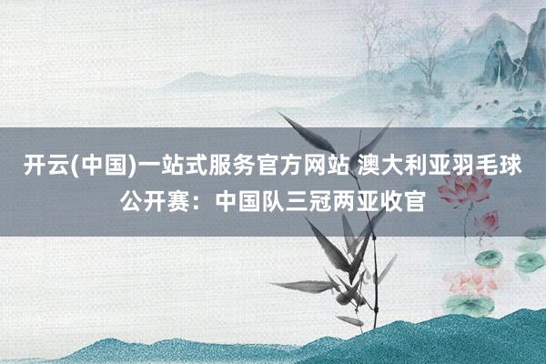 开云(中国)一站式服务官方网站 澳大利亚羽毛球公开赛：中国队三冠两亚收官