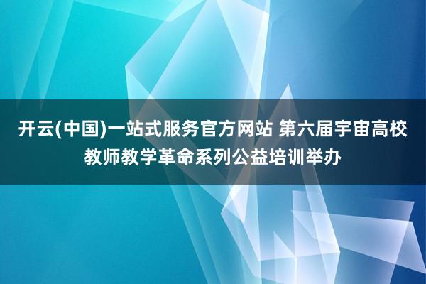 开云(中国)一站式服务官方网站 第六届宇宙高校教师教学革命系列公益培训举办