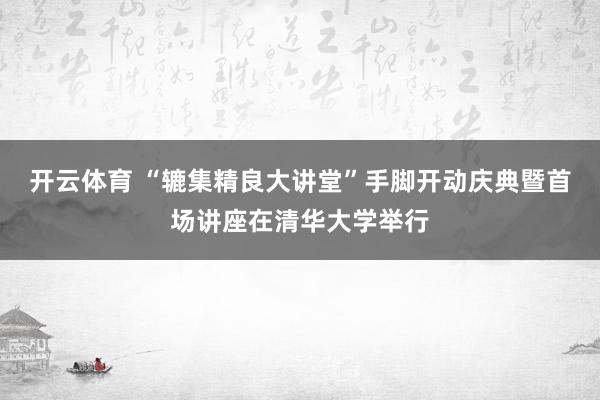 开云体育 “辘集精良大讲堂”手脚开动庆典暨首场讲座在清华大学举行