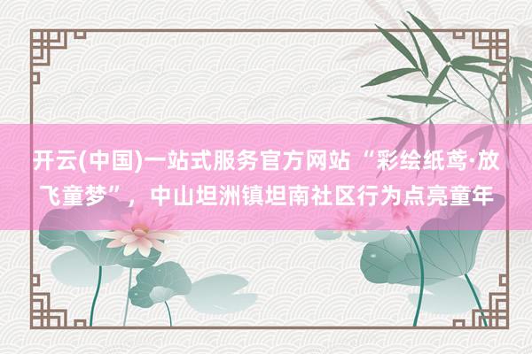开云(中国)一站式服务官方网站 “彩绘纸鸢·放飞童梦”，中山坦洲镇坦南社区行为点亮童年