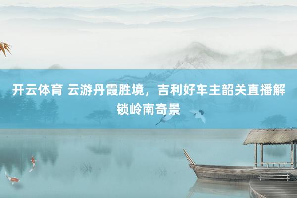 开云体育 云游丹霞胜境，吉利好车主韶关直播解锁岭南奇景