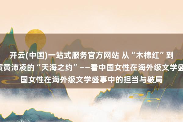 开云(中国)一站式服务官方网站 从“木棉红”到“三亚蓝”,总导演黄沛凌的“天海之约”——看中国女性在海外级文学盛事中的担当与破局