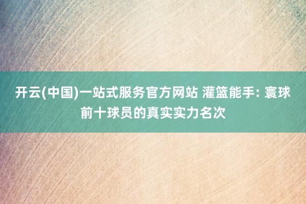 开云(中国)一站式服务官方网站 灌篮能手: 寰球前十球员的真实实力名次