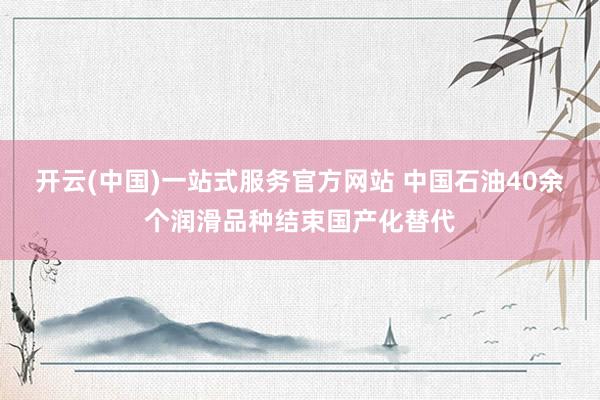 开云(中国)一站式服务官方网站 中国石油40余个润滑品种结束国产化替代