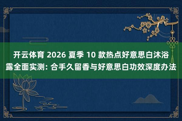开云体育 2026 夏季 10 款热点好意思白沐浴露全面实测: 合手久留香与好意思白功效深度办法