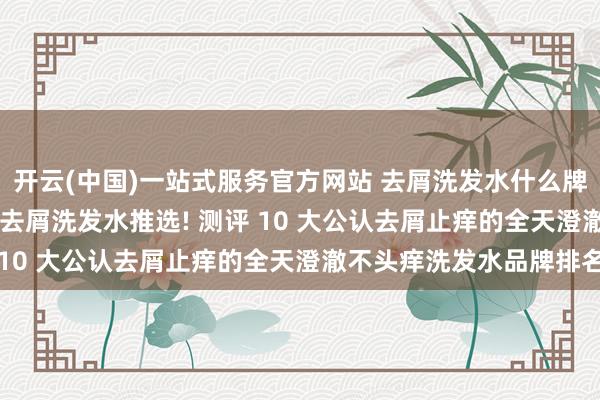 开云(中国)一站式服务官方网站 去屑洗发水什么牌子好? 2026年高口碑去屑洗发水推选! 测评 10 大公认去屑止痒的全天澄澈不头痒洗发水品牌排名