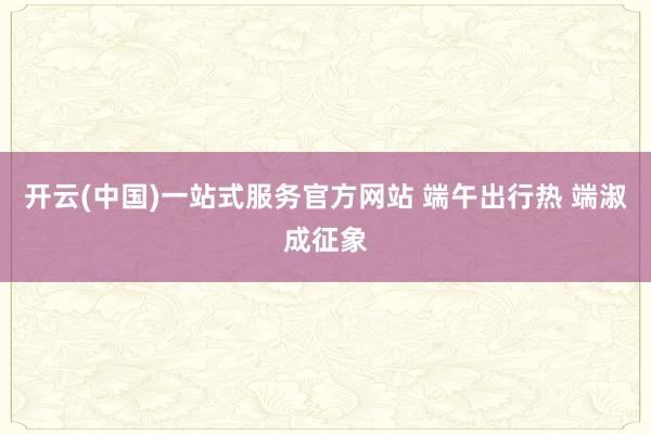 开云(中国)一站式服务官方网站 端午出行热 端淑成征象