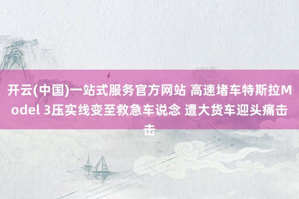 开云(中国)一站式服务官方网站 高速堵车特斯拉Model 3压实线变至救急车说念 遭大货车迎头痛击