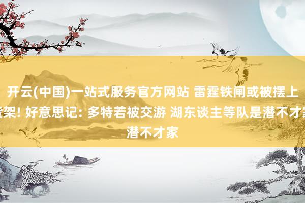 开云(中国)一站式服务官方网站 雷霆铁闸或被摆上货架! 好意思记: 多特若被交游 湖东谈主等队是潜不才家